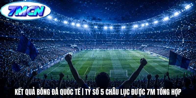 Kết Quả Bóng Đá Quốc Tế | Tỷ Số 5 Châu Lục Được 7m Tổng Hợp