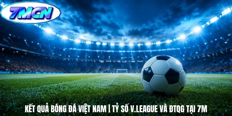 Kết Quả Bóng Đá Việt Nam | Tỷ Số V.League Và ĐTQG Tại 7m