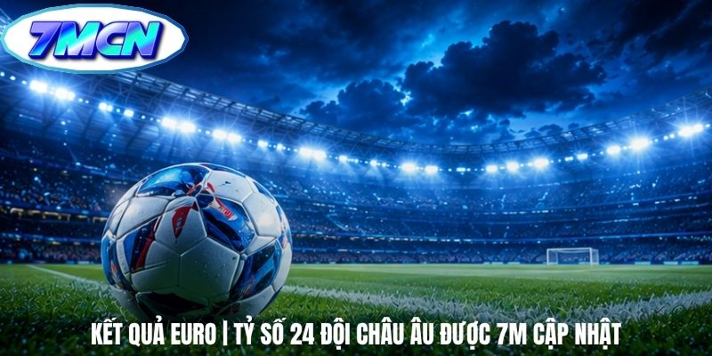 Kết Quả Euro | Tỷ Số 24 Đội Châu Âu Được 7m Cập Nhật