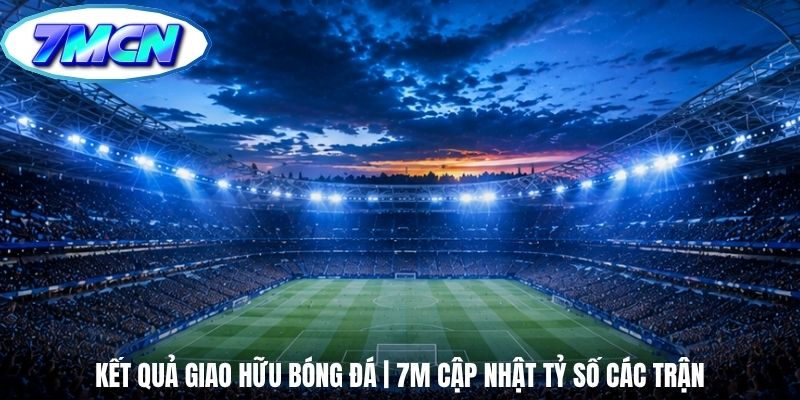 Kết Quả Giao Hữu Bóng Đá | 7m Cập Nhật Tỷ Số Các Trận