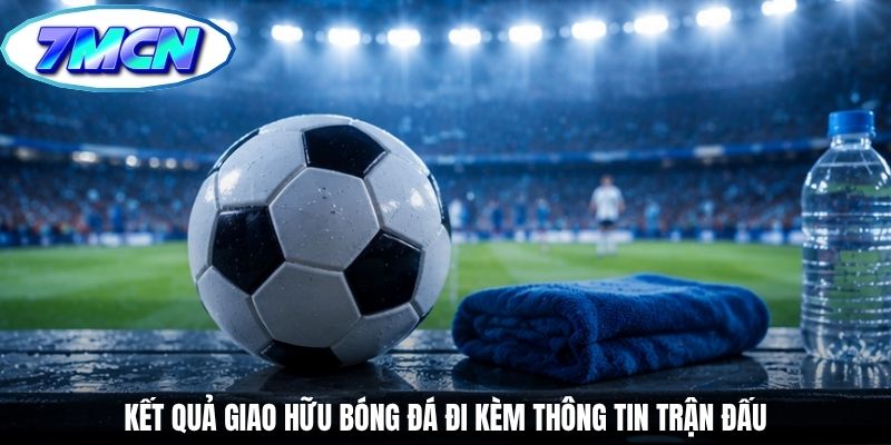 Kết quả giao hữu bóng đá đi kèm thông tin trận đấu