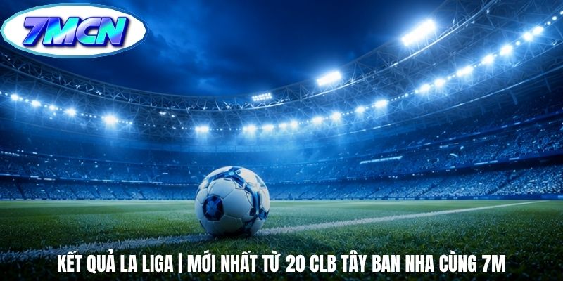 Kết Quả La Liga | Mới Nhất Từ 20 Clb Tây Ban Nha Cùng 7m