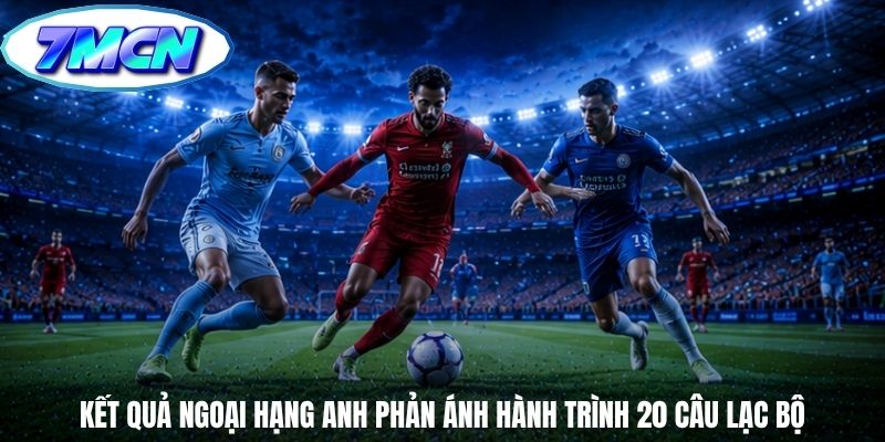 Kết quả Ngoại Hạng Anh phản ánh hành trình 20 câu lạc bộ