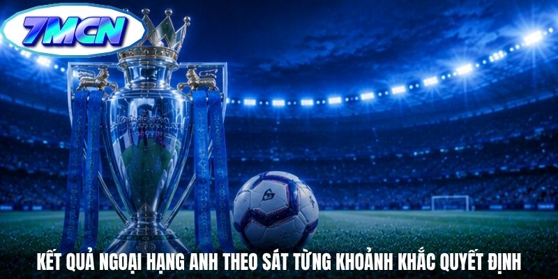 Kết quả Ngoại Hạng Anh theo sát từng khoảnh khắc quyết định