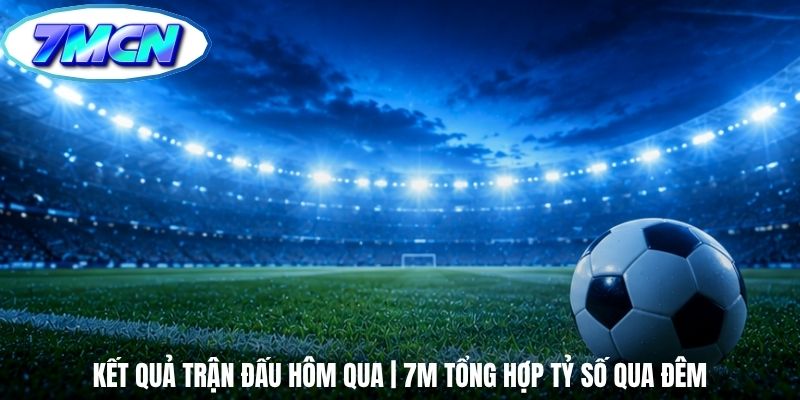 Kết Quả Trận Đấu Hôm Qua | 7m Tổng Hợp Tỷ Số Qua Đêm