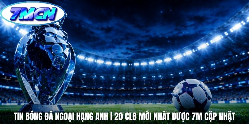 Tin Bóng Đá Ngoại Hạng Anh | 20 CLB Mới Nhất Được 7m Cập Nhật