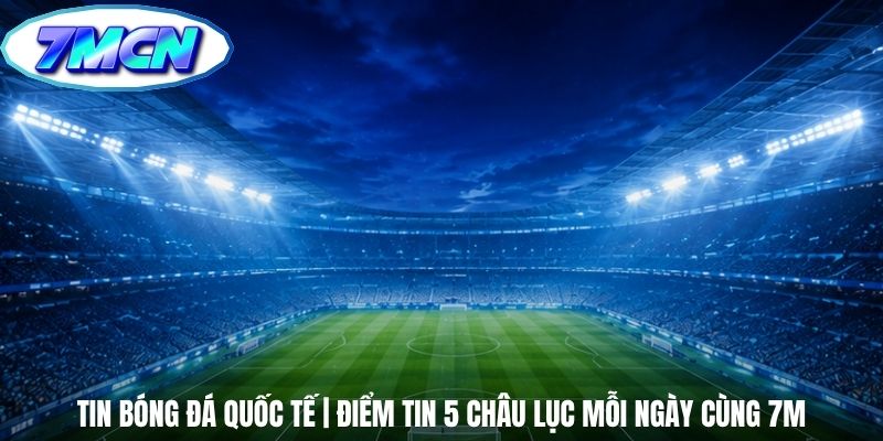 Tin Bóng Đá Quốc Tế | Điểm Tin 5 Châu Lục Mỗi Ngày Cùng 7m