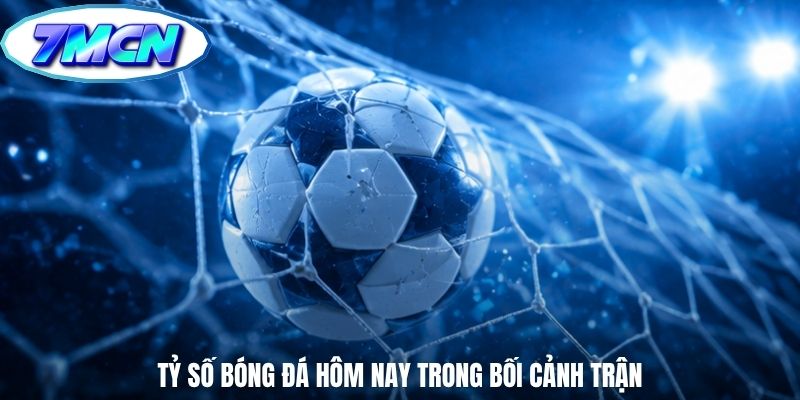 Tỷ số bóng đá hôm nay trong bối cảnh trận