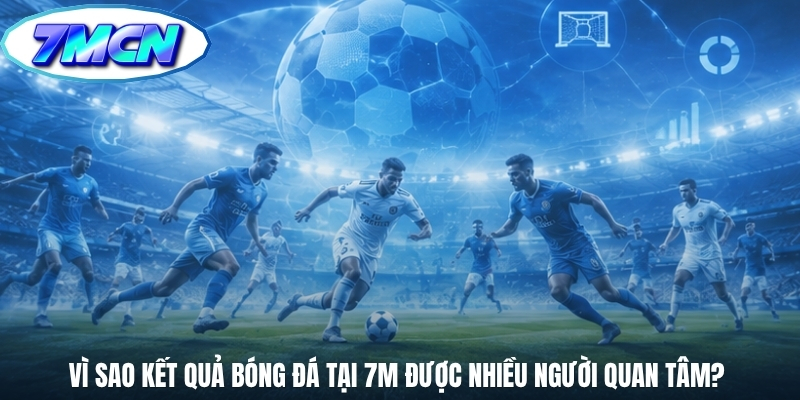 Vì sao kết quả bóng đá tại 7M được nhiều người quan tâm? 